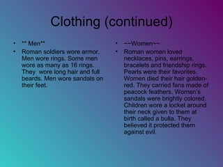 Clothing (continued) ** Men** Roman soldiers wore armor. Men wore rings. Some men wore as many as 16 rings. They  wore long hair and full beards. Men wore sandals on their feet.  ~~Women~~ Roman women loved necklaces, pins, earrings, bracelets and friendship rings. Pearls were their favorites. Women died their hair golden-red. They carried fans made of peacock feathers. Women’s sandals were brightly colored. Children wore a locket around their neck given to them at birth called a bulla. They believed it protected them against evil.  
