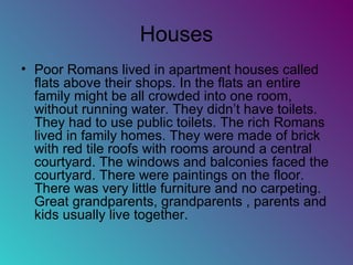 Houses Poor Romans lived in apartment houses called flats above their shops. In the flats an entire family might be all crowded into one room, without running water. They didn’t have toilets. They had to use public toilets. The rich Romans lived in family homes. They were made of brick with red tile roofs with rooms around a central courtyard. The windows and balconies faced the courtyard. There were paintings on the floor. There was very little furniture and no carpeting. Great grandparents, grandparents , parents and kids usually live together. 