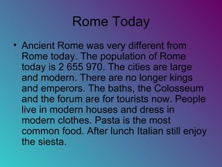 Rome Today Ancient Rome was very different from Rome today. The population of Rome today is 2 655 970. The cities are large and modern. There are no longer kings and emperors. The baths, the Colosseum and the forum are for tourists now. People live in modern houses and dress in modern clothes. Pasta is the most common food. After lunch Italian still enjoy the siesta. 