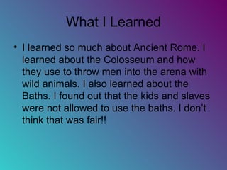 What I Learned I learned so much about Ancient Rome. I learned about the Colosseum and how they use to throw men into the arena with wild animals. I also learned about the Baths. I found out that the kids and slaves were not allowed to use the baths. I don’t think that was fair!! 