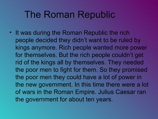 The Roman Republic  It was during the Roman Republic the rich people decided they didn’t want to be ruled by kings anymore. Rich people wanted more power for themselves. But the rich people couldn’t get rid of the kings all by themselves. They needed the poor men to fight for them. So they promised the poor men they could have a lot of power in the new government. In this time there were a lot of wars in the Roman Empire. Julius Caesar ran the government for about ten years. 