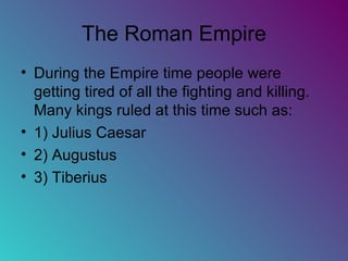 The Roman Empire During the Empire time people were getting tired of all the fighting and killing. Many kings ruled at this time such as: 1) Julius Caesar 2) Augustus 3) Tiberius 