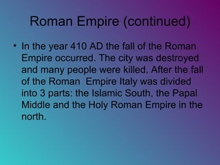 Roman Empire (continued) In the year 410 AD the fall of the Roman Empire occurred. The city was destroyed and many people were killed. After the fall of the Roman  Empire Italy was divided into 3 parts: the Islamic South, the Papal Middle and the Holy Roman Empire in the north.  