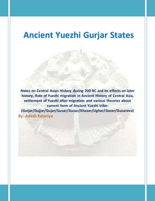 Ancient Yuezhi Gurjar States
Notes on Central Asian History during 200 BC and its effects on later
history, Role of Yuezhi migration in Ancient History of Central Asia,
settlement of Yuezhi after migration and various theories about
current form of Ancient Yuezhi tribe:
(Gurjar/Gujjar/Gujar/Gusar/Gusur/Khazar/Ughar/Gazar/Gusarova)
By: Adesh Katariya
 