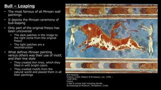 Bull-leaping
Greece, Crete (Palace of Knossos), (ca. 1450 –
1400 BCE)
Fresco
2 feet 8 inches high including border
Archaeological Museum, Herakleion, Crete
Bull – Leaping
• The most famous of all Minoan wall
paintings
• It depicts the Minoan ceremony of
bull-leaping
• Only part of the original fresco has
been uncovered
• The dark patches in the image to
the right come from the original
fresco
• The light patches are a
reconstruction
• What defines Minoan painting
versus others was their use of motif,
and their line style
• They created thin lines, which they
filled in with bright colors
• They created motifs from the
natural world and placed them in all
their paintings
 