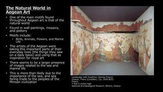 Landscape with Swallows (Spring Fresco)
Greece, Thera (Cyclades), (ca. 1650 BCE)
Fresco
7 feet 6 inches high
National Archaeological Museum, Athens, Greece
The Natural World in
Aegean Art
• One of the main motifs found
throughout Aegean art is that of the
natural world
• Found in wall paintings, mosaics,
and pottery
• Motifs include:
• Birds, Animals, Flowers, and Marine
Life
• The artists of the Aegean were
taking this important parts of their
everyday lives (the things they saw
on a daily basis) and using that as
inspiration for royal art
• There seems to be a larger presence
of images related to the sea and
marine life
• This is more than likely due to the
importance of the sea, and sea
faring trade to the peoples of the
Minoan civilization
 