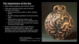 Marine Style Octopus Jar
Greece, Crete (Palaikastro), (ca. 1500 BCE)
11 inches high
Archaeological Museum, Herakleion, Crete
The Importance of the Sea
• Most Minoan pottery uses marine motifs
• The most common forms are of marine
animals, and waves
• Marine animals are seen in their realistic
forms
• See the octopus painted on the jar to the
right
• Other forms (such as waves, and
seaweed) are painted in an abstract form
• See the seaweed surrounding the octopus
on the jar to the right
• Some archaeologist believe that Minoan
pottery was used mainly in trade, and
therefore using marine themes shows us that
sea trade was very important to the Minoans
 