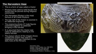 Harvesters Vase
Greece, Crete (Triada), (ca. 1500 BCE)
Steatite, originally with gold leaf
5 inches at the largest diameter
Archaeological Museum, Herakleion, Crete
The Harvesters Vase
• This is a form of vase called a rhyton
• Rhytons were used to hold liquids that
would then be poured during religious
ceremonies
• The Harvesters Rhyton is the most
famous of all Cretan Rhytons
• The top half of the rhyton is covered in
an elaborate engraving
• The engraving shows 27 male figures
crammed together to celebrate
bringing in the harvest
• It is assumed that this rhyton was
used at celebrations relating to the
yearly harvest
• The joyous nature of the images shows
us that this rhyton was used in a
celebration that was important to the
daily lives of the Minoans
 