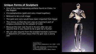 Young God (?)
Greece, Crete (Palaikastro), (ca. 1500 – 1475
BCE)
Ivory, Gold, Serpentine, and Rock Crystal
1 foot 7 ½ inches high
Archaeological Museum, Siteia, Greece
Unique Forms of Sculpture
• One of the most interesting artifacts found on Crete / in
the Aegean
• Chryselephantine (gold and ivory mixed together)
• Believed to be a cult image
• The gold and ivory would have been imported from Egypt
• This shows us that this icon was an important part of
religious practices for the people of Crete
• Because the icon was found in its own alter we can
assume that it was meant to be a god not a human
• We can also assume from the braided hairstyle (common
in depictions of Cretan boys) that the god was a young
one
 