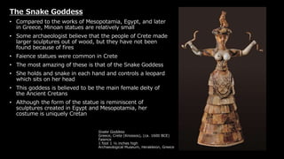 Snake Goddess
Greece, Crete (Knossos), (ca. 1600 BCE)
Faience
1 foot 1 ½ inches high
Archaeological Museum, Herakleion, Greece
The Snake Goddess
• Compared to the works of Mesopotamia, Egypt, and later
in Greece, Minoan statues are relatively small
• Some archaeologist believe that the people of Crete made
larger sculptures out of wood, but they have not been
found because of fires
• Faience statues were common in Crete
• The most amazing of these is that of the Snake Goddess
• She holds and snake in each hand and controls a leopard
which sits on her head
• This goddess is believed to be the main female deity of
the Ancient Cretans
• Although the form of the statue is reminiscent of
sculptures created in Egypt and Mesopotamia, her
costume is uniquely Cretan
 