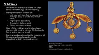 Pendant of Gold Bees
Greece, Crete, (ca. 1700 – 1550 BCE)
Gold
4.6 cm
Archaeological Museum, Iraklion, Crete
Gold Work
• The Minoans were also knows for their
ability in metallurgy (mainly in gold)
• Were proficient in the use of:
• Lost-wax technique (using wax and then
melting it away to create large metal
forms)
• Filigree (wire decoration)
• Granulation (balls of gold)
• Gilding (adding gold leaf)
• Most of the gold work which has been
discovered from the Minoan Civilization is
found in the form of jewelry
• Jewelry has been found in the graves of all
Minoan royals and was obviously
important to both men and women
 