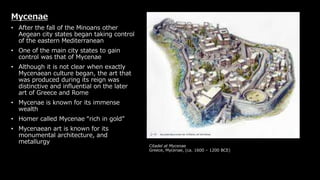 Citadel at Mycenae
Greece, Mycenae, (ca. 1600 – 1200 BCE)
Mycenae
• After the fall of the Minoans other
Aegean city states began taking control
of the eastern Mediterranean
• One of the main city states to gain
control was that of Mycenae
• Although it is not clear when exactly
Mycenaean culture began, the art that
was produced during its reign was
distinctive and influential on the later
art of Greece and Rome
• Mycenae is known for its immense
wealth
• Homer called Mycenae “rich in gold”
• Mycenaean art is known for its
monumental architecture, and
metallurgy
 