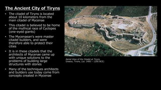 Aerial View of the Citadel at Tiryns
Greece, Tiryns, (ca. 1400 – 1200 BCE)
The Ancient City of Tiryns
• The citadel of Tiryns is located
about 10 kilometers from the
main citadel of Mycenae
• This citadel is believed to be home
of the mythical race of Cyclopes
(one-eyed giants)
• The Mycenaean's were master
citadel builders, and were
therefore able to protect their
cities
• It is in these citadels that the
architects of Mycenae came up
with unique solutions to the
problems of building large
structures with stones
• Many of the techniques architects
and builders use today come from
concepts created in Mycenae
 