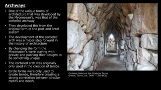 Corbeled Gallery at the Citadel of Tiryns
Greece, Tiryns, (ca. 1400 – 1200 BCE)
Archways
• One of the unique forms of
architecture that was developed by
the Mycenaean's, was that of the
corbeled archway
• They developed this from the
original form of the post and lintel
system
• The development of the corbeled
arch was a major step forward in
the history of architecture
• By changing the form the
Mycenaean's were playing with
gravity and pushing their designs to
be something unique
• The corbeled arch was originally
only used in the creation of tombs
• Circle forms were only used to
create tombs, therefore creating a
strong correlation between circular
motifs and death
 