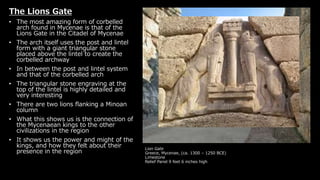 Lion Gate
Greece, Mycenae, (ca. 1300 – 1250 BCE)
Limestone
Relief Panel 9 feet 6 inches high
The Lions Gate
• The most amazing form of corbelled
arch found in Mycenae is that of the
Lions Gate in the Citadel of Mycenae
• The arch itself uses the post and lintel
form with a giant triangular stone
placed above the lintel to create the
corbelled archway
• In between the post and lintel system
and that of the corbelled arch
• The triangular stone engraving at the
top of the lintel is highly detailed and
very interesting
• There are two lions flanking a Minoan
column
• What this shows us is the connection of
the Mycenaean kings to the other
civilizations in the region
• It shows us the power and might of the
kings, and how they felt about their
presence in the region
 