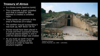 Treasury of Atreus
Greece, Mycenae, (ca. 1300 – 1250 BCE)
Treasury of Atreus
• Is a tholos tomb (beehive tomb)
• This is basically a giant corbelled
arch that is created for 360
degrees to created a corbelled
room
• These tombs are common in the
area of Mycenae (9 in total)
• The earthen mound surrounding it
was built up, NOT BUILT IN TO
• Stones would have been placed in
a circle and then successive stones
would be placed slightly in and in
until the desired shape was created
• As you build up earth must be
placed on the outside of the
structure in order to hold the
structure together
 