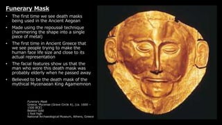 Funerary Mask
Greece, Mycenae (Grave Circle A), (ca. 1600 –
1500 BCE)
Beaten Gold
1 foot high
National Archaeological Museum, Athens, Greece
Funerary Mask
• The first time we see death masks
being used in the Ancient Aegean
• Made using the repoussé technique
(hammering the shape into a single
piece of metal)
• The first time in Ancient Greece that
we see people trying to make the
human face life size and close to its
actual representation
• The facial features show us that the
man who wore this death mask was
probably elderly when he passed away
• Believed to be the death mask of the
mythical Mycenaean King Agamemnon
 