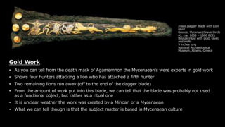 Inlaid Dagger Blade with Lion
Hunt
Greece, Mycenae (Grave Circle
A), (ca. 1600 – 1500 BCE)
Bronze inlaid with gold, silver,
and niello
9 inches long
National Archaeological
Museum, Athens, Greece
Gold Work
• As you can tell from the death mask of Agamemnon the Mycenaean's were experts in gold work
• Shows four hunters attacking a lion who has attached a fifth hunter
• Two remaining lions run away (off to the end of the dagger blade)
• From the amount of work put into this blade, we can tell that the blade was probably not used
as a functional object, but rather as a ritual one
• It is unclear weather the work was created by a Minoan or a Mycenaean
• What we can tell though is that the subject matter is based in Mycenaean culture
 