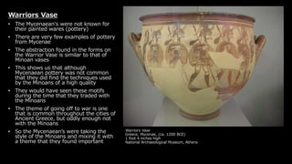 Warriors Vase
Greece, Mycenae, (ca. 1200 BCE)
1 foot 4 inches high
National Archaeological Museum, Athens
Warriors Vase
• The Mycenaean's were not known for
their painted wares (pottery)
• There are very few examples of pottery
from Mycenae
• The abstraction found in the forms on
the Warrior Vase is similar to that of
Minoan vases
• This shows us that although
Mycenaean pottery was not common
that they did find the techniques used
by the Minoans of a high quality
• They would have seen these motifs
during the time that they traded with
the Minoans
• The theme of going off to war is one
that is common throughout the cities of
Ancient Greece, but oddly enough not
with the Minoans
• So the Mycenaean’s were taking the
style of the Minoans and mixing it with
a theme that they found important
 