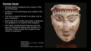 Female Head
Greece, Mycenae, (ca. 1300 – 1250 BCE)
Painted Plaster
6 ½ feet high
Archaeological Museum, Athens, Greece
Female Head
• Painted plaster sculptures are unique in the
art of Mycenae
• It follows in the techniques and motifs of the
Minoans
• The face is clearly female in its style, but its
use is unknown
• Some feel that it might have been a depiction
of a goddess or of a sphinx like sculpture
• The highly stylized facial features give the
figure a menacing feeling even though it is
not clear if that is what the sculpture was
meant to represent
 