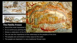 The Flotilla Fresco
Greece, Akrotiri, (ca. 1650
BCE)
National Archaeological
Museum, Athens
The Flotilla Fresco
• One of the most impressive (and only) examples of Mycenaean wall paintings
• It is a continuous painting that covered the top part of a room in a house in Akrotiri
• Shows a celebration of the Minoans
• You can see the importance of the waterways to the peoples of the time
• The peoples are connected in many ways to the water
• The people are depicted in a very traditional Minoan style
 