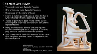 Male Lyre Player
Greece, Keros (Cyclades), (ca. 2700 – 2500 BCE)
Marble
9 inches high
National Archaeological Museum, Athens, Greece
The Male Lyre Player
• The most important Cycladic Figurine
• One of the only male Cycladic Figurines
• Discovered on the island of Keros
• Shows a male figure sitting on a chair. He has a
lyre on his lap which he seems to be playing
• Traces of paint have been found on the statue
showing that color was an important part of this
representations
• Many archaeologists believe that the figurine
would have been placed in the grave in order to
play music to the deceased in the afterlife
• Was placed in the tomb of a woman, so we know
that the player was not meant to represent the
deceased person
 