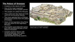 Reconstruction of the Palace of Knossos
Greece, Crete, (ca. 1700 – 1400 BCE)
The Palace of Knossos
• Created on the island of Crete
• One of the most important
civilizations of the Cycladic period
• The people are called the Minoans
• They ruled over the island of Crete
(and the surrounding islands)
• The most splendid form of Minoan
architecture comes from the palace
of Knossos
• Home of the legendary King Minos
and was home to the legendary
Minotaur
• The English word labyrinth comes
form the architectural plan of the
Palace of Knossos
• Consists of three stories with
winding hallways, stair cases,
courtyards, gardens, and
sophisticated plumbing systems
 