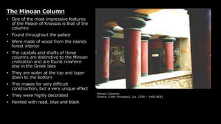Minoan Columns
Greece, Crete (Knossos), (ca. 1700 – 1400 BCE)
The Minoan Column
• One of the most impressive features
of the Palace of Knossos is that of the
columns
• Found throughout the palace
• Were made of wood from the islands
forest interior
• The capitals and shafts of these
columns are distinctive to the Minoan
civilization and are found nowhere
else in the Greek isles
• They are wider at the top and taper
down to the bottom
• This makes for very difficult
construction, but a very unique effect
• They were highly decorated
• Painted with read, blue and black
 