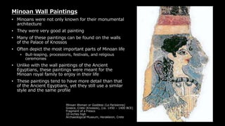 Minoan Woman or Goddess (La Parisienne)
Greece, Crete (Knossos), (ca. 1450 – 1400 BCE)
Fragment of a Fresco
10 inches high
Archaeological Museum, Herakleion, Crete
Minoan Wall Paintings
• Minoans were not only known for their monumental
architecture
• They were very good at painting
• Many of these paintings can be found on the walls
of the Palace of Knossos
• Often depict the most important parts of Minoan life
• Bull-leaping, processions, festivals, and religious
ceremonies
• Unlike with the wall paintings of the Ancient
Egyptians, these paintings were meant for the
Minoan royal family to enjoy in their life
• These paintings tend to have more detail than that
of the Ancient Egyptians, yet they still use a similar
style and the same profile
 