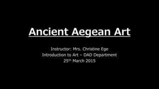 Ancient Aegean Art
Instructor: Mrs. Christine Ege
Introduction to Art – DAD Department
25th March 2015
 