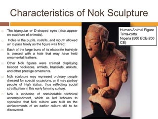 Characteristics of Nok Sculpture
 The triangular or D-shaped eyes (also appear
on sculpture of animals).
 Holes in the pupils, nostrils, and mouth allowed
air to pass freely as the figure was fired.
 Each of the large buns of its elaborate hairstyle
is pierced with a hole that may have held
ornamental feathers.
 Other Nok figures were created displaying
beaded necklaces, armlets, bracelets, anklets,
and other prestige ornaments.
 Nok sculpture may represent ordinary people
dressed for special occasions, or it may portray
people of high status, thus reflecting social
stratification in this early farming culture.
 Nok is evidence of considerable technical
accomplishment, which as led scholars to
speculate that Nok culture was built on the
achievements of an earlier culture still to be
discovered.
Human/Animal Figure
Terra-cotta
Nigeria (500 BCE-200
CE)
 