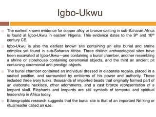 Igbo-Ukwu
 The earliest known evidence for copper alloy or bronze casting in sub-Saharan Africa
is found at Igbo-Ukwu in eastern Nigeria. This evidence dates to the 9th and 10th
century CE.
 Igbo-Ukwu is also the earliest known site containing an elite burial and shrine
complex yet found in sub-Saharan Africa. Three distinct archaeological sites have
been excavated at Igbo-Ukwu—one containing a burial chamber, another resembling
a shrine or storehouse containing ceremonial objects, and the third an ancient pit
containing ceremonial and prestige objects.
 The burial chamber contained an individual dressed in elaborate regalia, placed in a
seated position, and surrounded by emblems of his power and authority. These
included three ivory tusks, thousands of imported beads that originally formed part of
an elaborate necklace, other adornments, and a cast bronze representation of a
leopard skull. Elephants and leopards are still symbols of temporal and spiritual
leadership in Africa today.
 Ethnographic research suggests that the burial site is that of an important Nri king or
ritual leader called an eze.
 