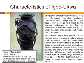 Characteristics of Igbo-Ukwu
 The second excavation uncovered a shrine
or storehouse complex containing
ceremonial and prestige objects. These
copper alloy castings were made by the
lost-wax technique in the form of
elaborately decorated small bowls, fly-
whisk handles, altar stands, staff finials,
and ornaments.
 Igbo-Ukwu’s unique style consists of the
representation in bronze of natural objects
such as gourd bowls and snail shells
whose entire outer surface is covered with
elaborate raised and banded decorations.
These decorations include linear, spiral,
circular, and granular designs, sometimes
with the addition of small animals or
insects such as snakes, frogs, crickets, or
flies applied to the decorated surface.
Some castings have brightly colored
beads.
Roped Pot on a Stand
Leaded bronze
Igbo-Ukwu (9th & 10th century CE)
Cast in several parts, assembled using
sophisticated metalworking techniques
 