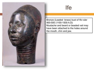 Ife
Bronze (Leaded brass) bust of Ife ruler
900-500 (1100-1500 A.D)
Mustache and beard or beaded veil may
have been attached to the holes around
the mouth, chin and jaw.
 