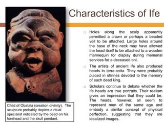 Characteristics of Ife
 Holes along the scalp apparently
permitted a crown or perhaps a beaded
veil to be attached. Large holes around
the base of the neck may have allowed
the head itself to be attached to a wooden
mannequin for display during memorial
services for a deceased oni.
 The artists of ancient Ife also produced
heads in terra-cotta. They were probably
placed in shrines devoted to the memory
of each dead king.
 Scholars continue to debate whether the
Ife heads are true portraits. Their realism
gives an impression that they could be.
The heads, however, all seem to
represent men of the same age and
embody a similar concept of physical
perfection, suggesting that they are
idealized images.
Child of Obatala (creation divinity). The
sculpture probably depicts a ritual
specialist indicated by the bead on his
forehead and the skull pendant.
 