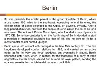 Benin
 Ife was probably the artistic parent of the great city-state of Benin, which
arose some 150 miles to the southeast. According to oral histories, the
earliest kings of Benin belonged to the Ogiso, or Skyking, dynasty. After a
long period of misrule, however, the people of Benin asked the oni of Ife for a
new ruler. The oni sent Prince Oranmiyan, who founded a new dynasty in
1170 CE. Some two centuries later, the fourth king of Benin decided to start
a tradition of memorial sculpture like that of Ife, and he sent to Ife for a
master metal caster named Iguegha.
 Benin came into contact with Portugal in the late 15th century CE. The two
kingdoms developed cordial relations in 1485, and carried on an active
trade, at first in ivory and forest products, but eventually in slaves. Benin
flourished until 1897, when, in reprisal for the massacre of a party of trade
negotiators, British troops sacked and burned the royal palace, sending the
oba into an exile from which he did not return until 1914.
 