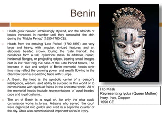 Benin
 Heads grew heavier, increasingly stylized, and the strands of
beads increased in number until they concealed the chin
during the ‘Middle Period’ (1550-1700 CE).
 Heads from the ensuing ‘Late Period’ (1700-1897) are very
large and heavy, with angular, stylized features and an
elaborate beaded crown. During the ‘Late Period’, the
necklaces form a tall, cylindrical mass. In addition, broad,
horizontal flanges, or projecting edges, bearing small images
cast in low relief ring the base of the Late Period heads. The
increase in size and weight of Benin memorial heads over
time may reflect the growing power and wealth flowing in the
oba from Benin’s expanding trade with Europe.
 At Benin, the head is the symbolic center of a person’s
intelligence, wisdom, and ability to succeed in this world or to
communicate with spiritual forces in the ancestral world. All of
the memorial heads include representations of coral-beaded
caps and royal costume.
 The art of Benin is a royal art, for only the oba could
commission works in brass. Artisans who served the court
were organized into guilds and lived in a separate quarter of
the city. Obas also commissioned important works in Ivory.
Hip Mask
Representing iyoba (Queen Mother)
Ivory, Iron, Copper
1550 CE
 