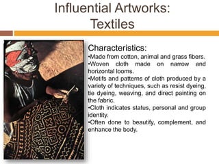 Influential Artworks:
Textiles
Characteristics:
•Made from cotton, animal and grass fibers.
•Woven cloth made on narrow and
horizontal looms.
•Motifs and patterns of cloth produced by a
variety of techniques, such as resist dyeing,
tie dyeing, weaving, and direct painting on
the fabric.
•Cloth indicates status, personal and group
identity.
•Often done to beautify, complement, and
enhance the body.
 