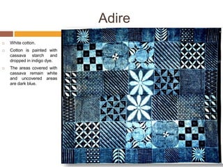 Adire
 White cotton.
 Cotton is painted with
cassava starch and
dropped in indigo dye.
 The areas covered with
cassava remain white
and uncovered areas
are dark blue.
 