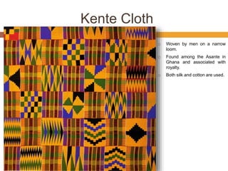 Kente Cloth
 Woven by men on a narrow
loom.
 Found among the Asante in
Ghana and associated with
royalty.
 Both silk and cotton are used.
 