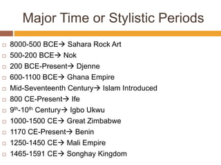 Major Time or Stylistic Periods
 8000-500 BCE Sahara Rock Art
 500-200 BCE Nok
 200 BCE-Present Djenne
 600-1100 BCE Ghana Empire
 Mid-Seventeenth Century Islam Introduced
 800 CE-Present Ife
 9th-10th Century Igbo Ukwu
 1000-1500 CE Great Zimbabwe
 1170 CE-Present Benin
 1250-1450 CE Mali Empire
 1465-1591 CE Songhay Kingdom
 