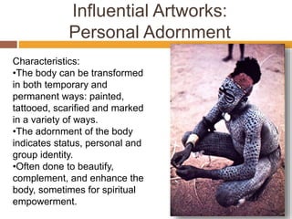 Influential Artworks:
Personal Adornment
Characteristics:
•The body can be transformed
in both temporary and
permanent ways: painted,
tattooed, scarified and marked
in a variety of ways.
•The adornment of the body
indicates status, personal and
group identity.
•Often done to beautify,
complement, and enhance the
body, sometimes for spiritual
empowerment.
 