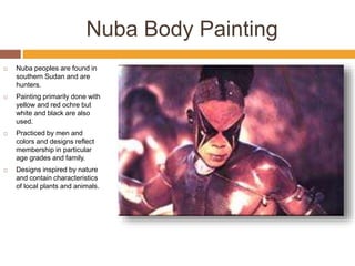 Nuba Body Painting
 Nuba peoples are found in
southern Sudan and are
hunters.
 Painting primarily done with
yellow and red ochre but
white and black are also
used.
 Practiced by men and
colors and designs reflect
membership in particular
age grades and family.
 Designs inspired by nature
and contain characteristics
of local plants and animals.
 