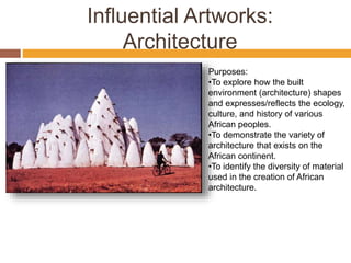 Influential Artworks:
Architecture
Purposes:
•To explore how the built
environment (architecture) shapes
and expresses/reflects the ecology,
culture, and history of various
African peoples.
•To demonstrate the variety of
architecture that exists on the
African continent.
•To identify the diversity of material
used in the creation of African
architecture.
 