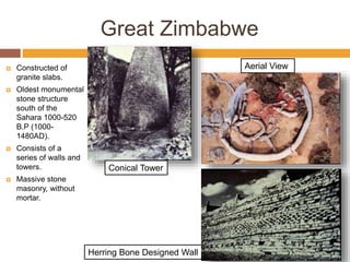 Herring Bone Designed Wall
Great Zimbabwe
 Constructed of
granite slabs.
 Oldest monumental
stone structure
south of the
Sahara 1000-520
B.P (1000-
1480AD).
 Consists of a
series of walls and
towers.
 Massive stone
masonry, without
mortar.
Conical Tower
Aerial View
 