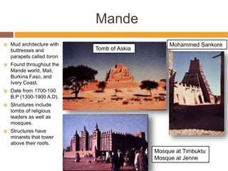 Mande
 Mud architecture with
buttresses and
parapets called toron
 Found throughout the
Mande world, Mali,
Burkina Faso, and
Ivory Coast.
 Date from 1700-100
B.P (1300-1900 A.D).
 Structures include
tombs of religious
leaders as well as
mosques.
 Structures have
minarets that tower
above their roofs.
Mosque at Timbuktu
Mosque at Jenne
Tomb of Askia
Mohammed Sankore
 