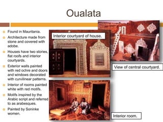 Oualata
 Found in Mauritania.
 Architecture made from
stone and covered with
adobe.
 Houses have two stories,
flat roofs and interior
courtyards.
 Exterior walls painted
with red ochre and doors
and windows decorated
with curvilinear patterns.
 Interior of rooms painted
white with red motifs.
 Motifs inspired by the
Arabic script and referred
to as arabesques.
 Painted by Soninke
women.
Interior room.
Interior courtyard of house.
View of central courtyard.
 