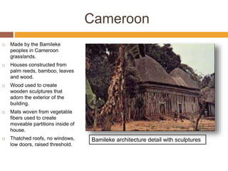 Cameroon
 Made by the Bamileke
peoples in Cameroon
grasslands.
 Houses constructed from
palm reeds, bamboo, leaves
and wood.
 Wood used to create
wooden sculptures that
adorn the exterior of the
building.
 Mats woven from vegetable
fibers used to create
moveable partitions inside of
house.
 Thatched roofs, no windows,
low doors, raised threshold.
Bamileke architecture detail with sculptures
 