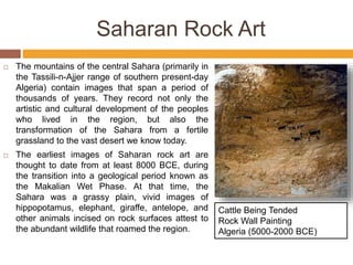  The mountains of the central Sahara (primarily in
the Tassili-n-Ajjer range of southern present-day
Algeria) contain images that span a period of
thousands of years. They record not only the
artistic and cultural development of the peoples
who lived in the region, but also the
transformation of the Sahara from a fertile
grassland to the vast desert we know today.
 The earliest images of Saharan rock art are
thought to date from at least 8000 BCE, during
the transition into a geological period known as
the Makalian Wet Phase. At that time, the
Sahara was a grassy plain, vivid images of
hippopotamus, elephant, giraffe, antelope, and
other animals incised on rock surfaces attest to
the abundant wildlife that roamed the region.
Cattle Being Tended
Rock Wall Painting
Algeria (5000-2000 BCE)
Saharan Rock Art
 