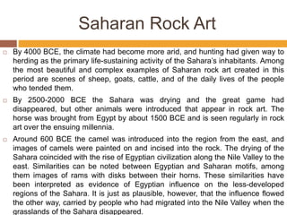 By 4000 BCE, the climate had become more arid, and hunting had given way to
herding as the primary life-sustaining activity of the Sahara’s inhabitants. Among
the most beautiful and complex examples of Saharan rock art created in this
period are scenes of sheep, goats, cattle, and of the daily lives of the people
who tended them.
 By 2500-2000 BCE the Sahara was drying and the great game had
disappeared, but other animals were introduced that appear in rock art. The
horse was brought from Egypt by about 1500 BCE and is seen regularly in rock
art over the ensuing millennia.
 Around 600 BCE the camel was introduced into the region from the east, and
images of camels were painted on and incised into the rock. The drying of the
Sahara coincided with the rise of Egyptian civilization along the Nile Valley to the
east. Similarities can be noted between Egyptian and Saharan motifs, among
them images of rams with disks between their horns. These similarities have
been interpreted as evidence of Egyptian influence on the less-developed
regions of the Sahara. It is just as plausible, however, that the influence flowed
the other way, carried by people who had migrated into the Nile Valley when the
grasslands of the Sahara disappeared.
Saharan Rock Art
 